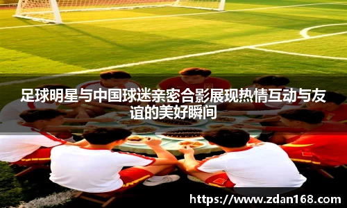 足球明星与中国球迷亲密合影展现热情互动与友谊的美好瞬间