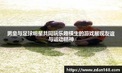 男童与足球明星共同玩乐趣横生的游戏展现友谊与运动精神